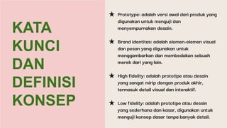 KATA
KUNCI
DAN
DEFINISI
KONSEP
★ Prototype: adalah versi awal dari produk yang
digunakan untuk menguji dan
menyempurnakan desain.
★ Brand identitas: adalah elemen-elemen visual
dan pesan yang digunakan untuk
menggambarkan dan membedakan sebuah
merek dari yang lain.
★ High fidelity: adalah prototipe atau desain
yang sangat mirip dengan produk akhir,
termasuk detail visual dan interaktif.
★ Low fidelity: adalah prototipe atau desain
yang sederhana dan kasar, digunakan untuk
menguji konsep dasar tanpa banyak detail.
 