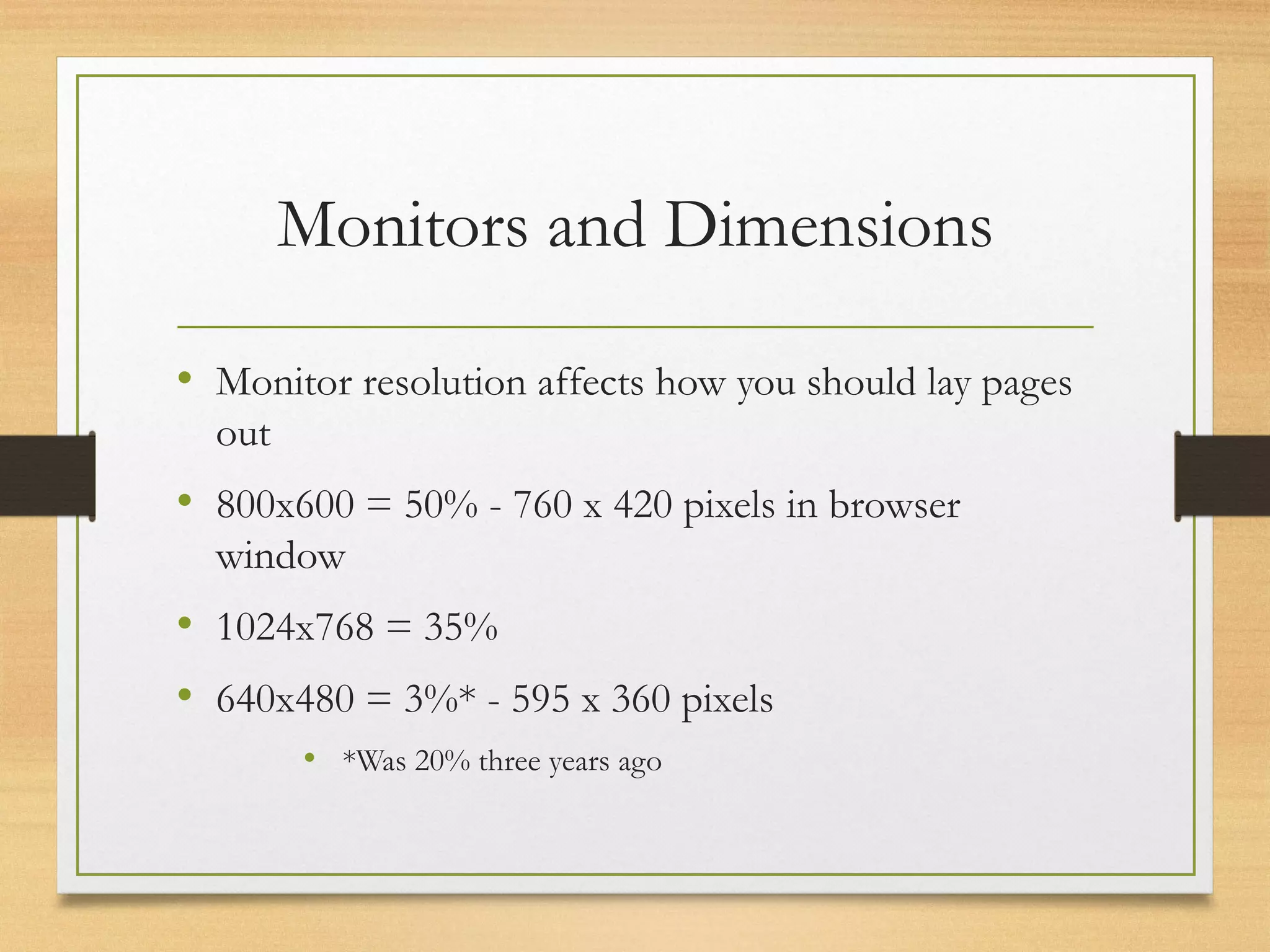 Monitors and Dimensions
• Monitor resolution affects how you should lay pages
out
• 800x600 = 50% - 760 x 420 pixels in browser
window
• 1024x768 = 35%
• 640x480 = 3%* - 595 x 360 pixels
• *Was 20% three years ago
 