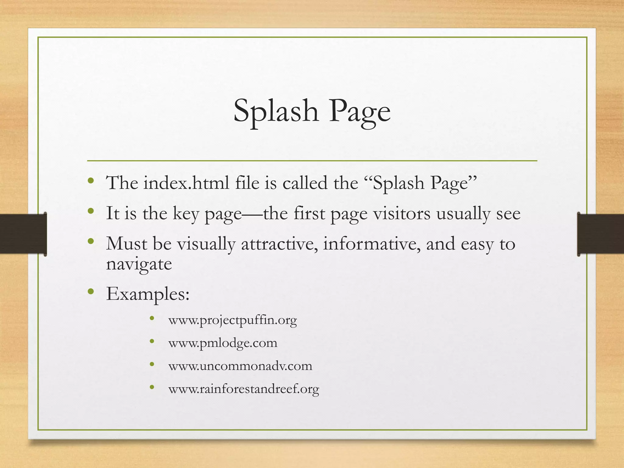 Splash Page
• The index.html file is called the “Splash Page”
• It is the key page—the first page visitors usually see
• Must be visually attractive, informative, and easy to
navigate
• Examples:
• www.projectpuffin.org
• www.pmlodge.com
• www.uncommonadv.com
• www.rainforestandreef.org
 