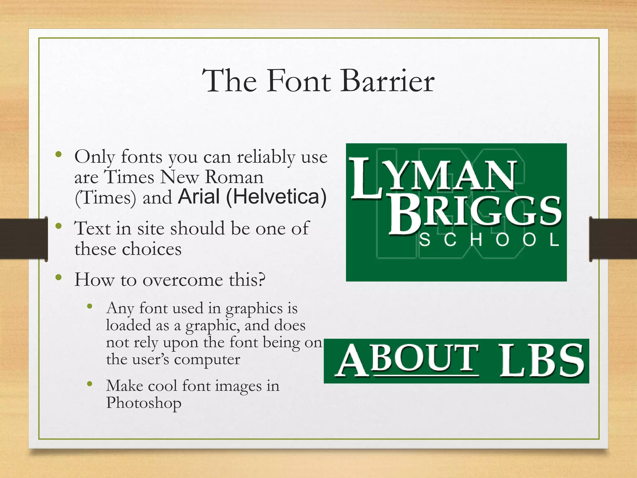 The Font Barrier
• Only fonts you can reliably use
are Times New Roman
(Times) and Arial (Helvetica)
• Text in site should be one of
these choices
• How to overcome this?
• Any font used in graphics is
loaded as a graphic, and does
not rely upon the font being on
the user’s computer
• Make cool font images in
Photoshop
 