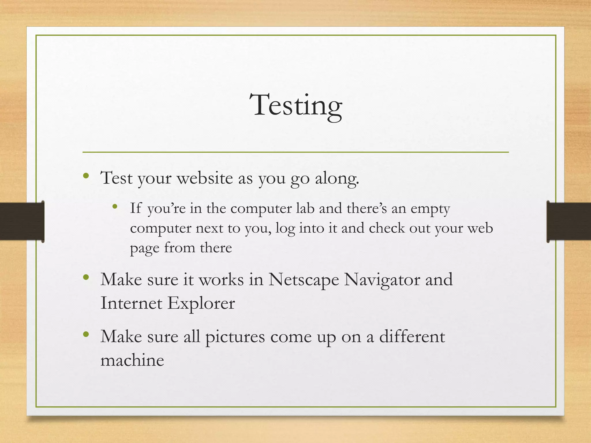 Testing
• Test your website as you go along.
• If you’re in the computer lab and there’s an empty
computer next to you, log into it and check out your web
page from there
• Make sure it works in Netscape Navigator and
Internet Explorer
• Make sure all pictures come up on a different
machine
 