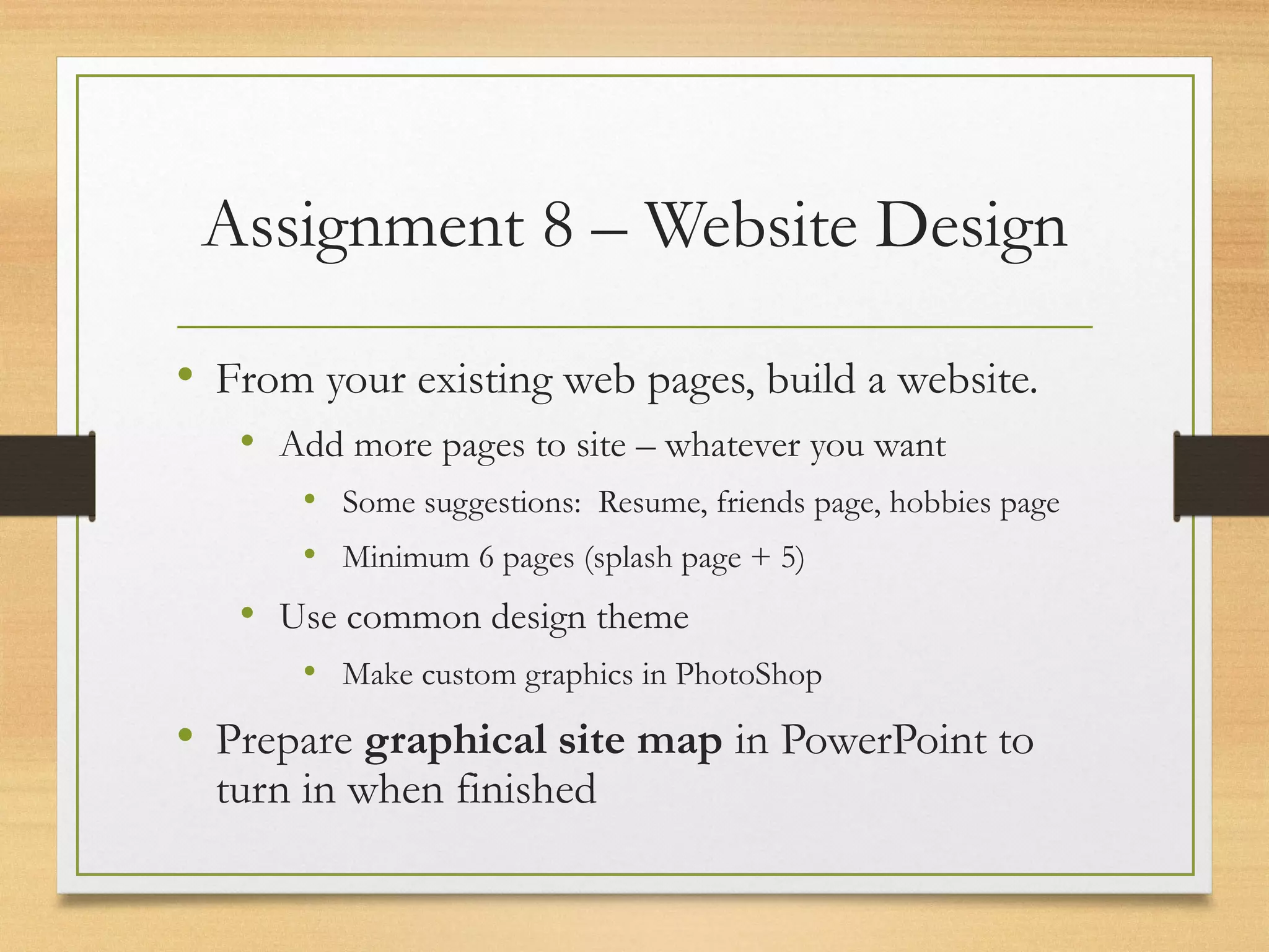 Assignment 8 – Website Design
• From your existing web pages, build a website.
• Add more pages to site – whatever you want
• Some suggestions: Resume, friends page, hobbies page
• Minimum 6 pages (splash page + 5)
• Use common design theme
• Make custom graphics in PhotoShop
• Prepare graphical site map in PowerPoint to
turn in when finished
 