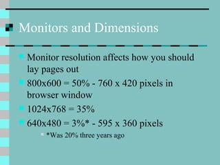 Monitors and Dimensions
 Monitor resolution affects how you should
lay pages out
 800x600 = 50% - 760 x 420 pixels in
browser window
 1024x768 = 35%
 640x480 = 3%* - 595 x 360 pixels
 *Was 20% three years ago
 