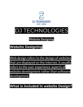 DJ TECHNOLOGIES
Website Designing
Website Designing
Web design refers to the design of websites
that are displayed on the internet. It usually
refers to the user experience aspects of
website development rather than software
development.
What is included in website Design?
 