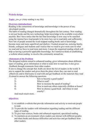 Website design

Topic: ‫( قراءتي حياتي‬my reading is my life)

Overview (introduction):
Reading is the cornerstone of knowledge and knowledge is the power of any
.developed country
The habit of reading changed dramatically throughout the last century. Now reading
is not just books and the new technology helps knowledge to be available everywhere
anytime. But I have notice that the fact that knowledge is now easy to be searched
using the internet have lead people to be more lazy not to read daily and sufficiently.
Now lots of people around the word stopped reading books and so knowledge
become more and more superficial and shallow. I looked around me, noticing family,
friends, collogues and students and I realize that we need to give more care to what
we read and we have to read more and more. I mean the organized reading which will
help us having a powerful applicable knowledge. So I started to think of establishing
.a website about reading to involve the community around me

:Statement of the Problem
The designed website aimed to enhanced reading, gives information about different
types of reading, gives information in what to read, how to read fast, it also gives
.feedback through comments from other readers
It aim to change the concept that Arabs are down the list of readers in the world. It
aim to support the readers and gives them the place where they can start to read
.effectively and to find teams to read with and get feedback on the materials they read
:It aimed to answer the following questions
       1)                         how to become a good reader?
       2)                         What to read?
       3)                         How to increase the speed of reading?
       4)                         How to motivate others especially children at home?
       5)                         How to choose a good book and where to start
                                  exactly?
       And much much more..

objectives:

   1) to establish a website that provide information and activity to motivate people
      to read.
   2) To provide the readers with information regarding reading and the different
      types of reading.
   3) To give trust sources, books and enhanced organized, specialized reading.
   4) To maintain an environment where readers can interact with different peoples
      and share books and discuss difficulties and activities and get feedback from
      other readers.
 