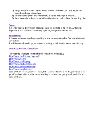 5) To provide electronic library where readers can download their books and
      share knowledge with others.
   6) To maintain support and solutions to different reading difficulties.
   7) To adverse the website worldwide and maintain readers from the whole globe.


Scope:
No demographic distribution because I want the website to be for all. Although I
hope that it will help the community especially the people around me..

importance:
it is very important to enhance reading in any community and to find out solution to
difficulties.
It will improve knowledge and enhance reading which are the power tool of today.

Summary Review of websites:

Through the internet I found different sites about reading e.g.
http://www.bookdepository.co.uk
http://www.rif.org
http://www.reading.org
http://www.readingonline.org
http://www.arabicebook.com
http://www.tipsclub.com
most of them are English based sites, little Arabic sites about reading and even they
provide e-books but not discussing reading in context. No group work available in
most of them.
 