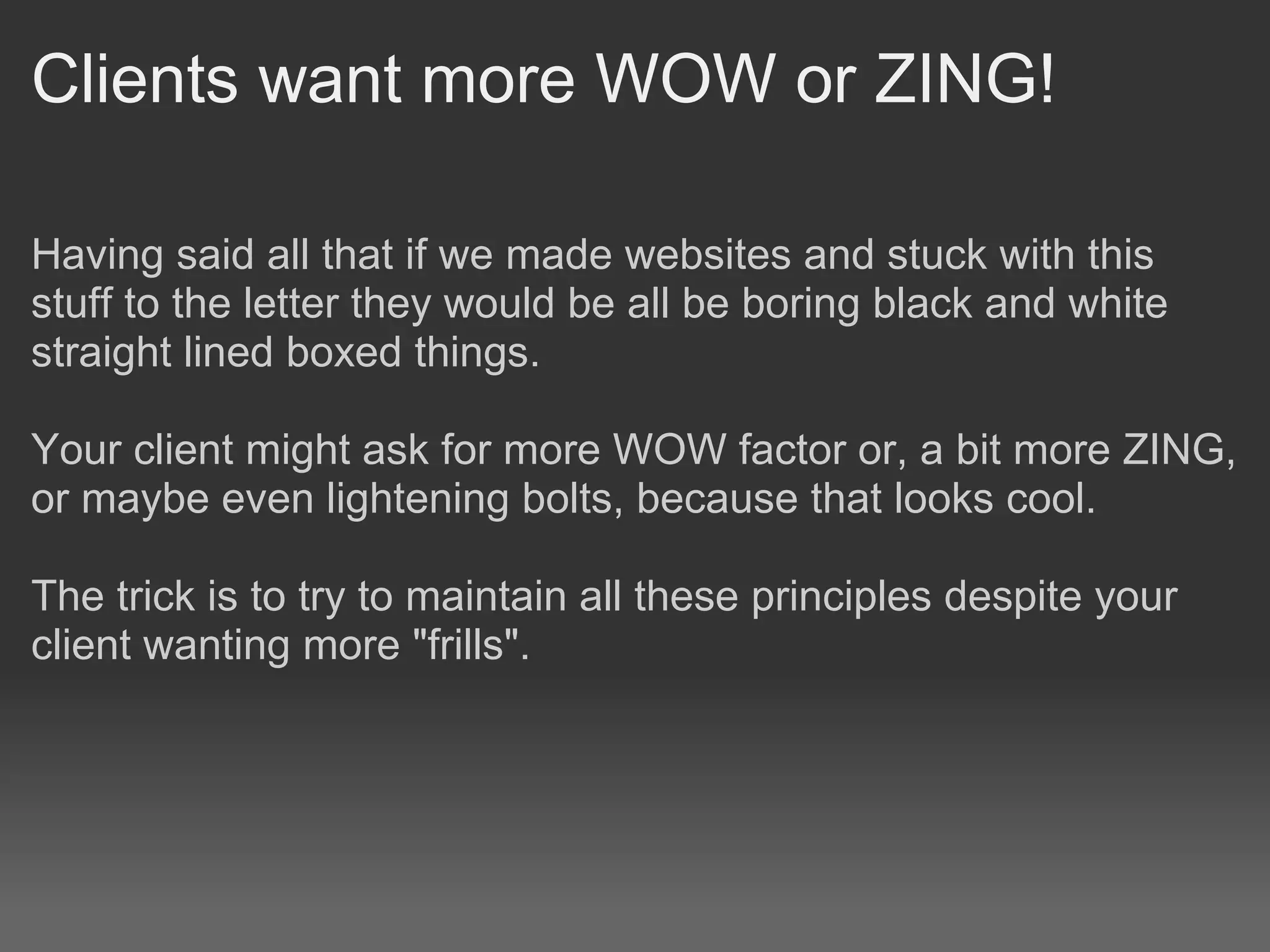 Clients want more WOW or ZING!

Having said all that if we made websites and stuck with this
stuff to the letter they would be all be boring black and white
straight lined boxed things.

Your client might ask for more WOW factor or, a bit more ZING,
or maybe even lightening bolts, because that looks cool.

The trick is to try to maintain all these principles despite your
client wanting more "frills".
 