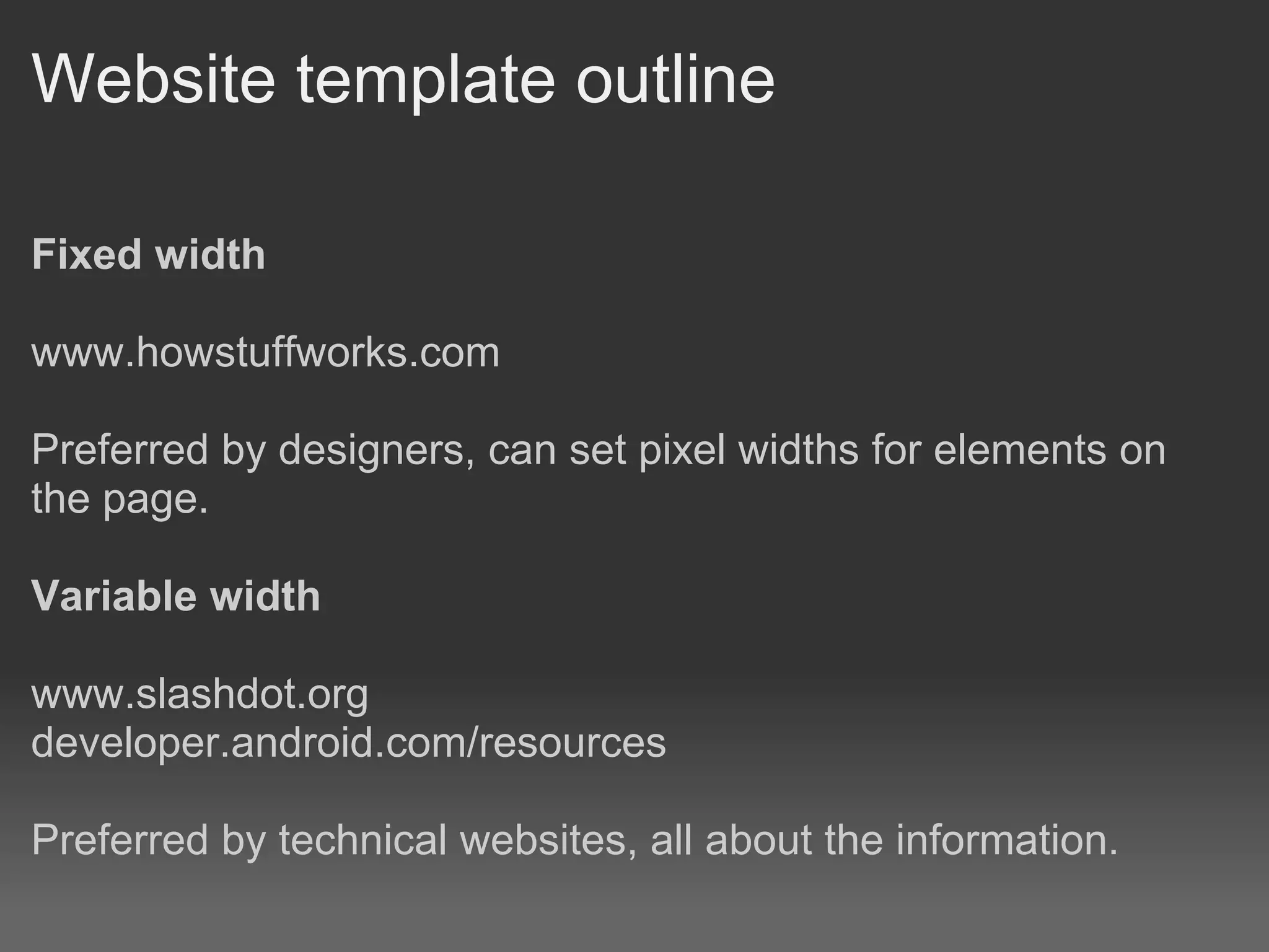 Website template outline

Fixed width

www.howstuffworks.com

Preferred by designers, can set pixel widths for elements on
the page.

Variable width

www.slashdot.org
developer.android.com/resources

Preferred by technical websites, all about the information.
 