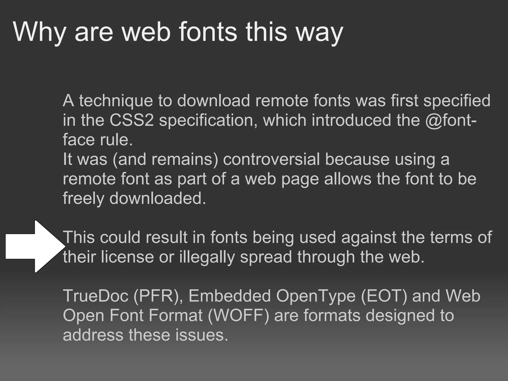 Why are web fonts this way

   A technique to download remote fonts was first specified
   in the CSS2 specification, which introduced the @font-
   face rule.
   It was (and remains) controversial because using a
   remote font as part of a web page allows the font to be
   freely downloaded.

   This could result in fonts being used against the terms of
   their license or illegally spread through the web.

   TrueDoc (PFR), Embedded OpenType (EOT) and Web
   Open Font Format (WOFF) are formats designed to
   address these issues.
 