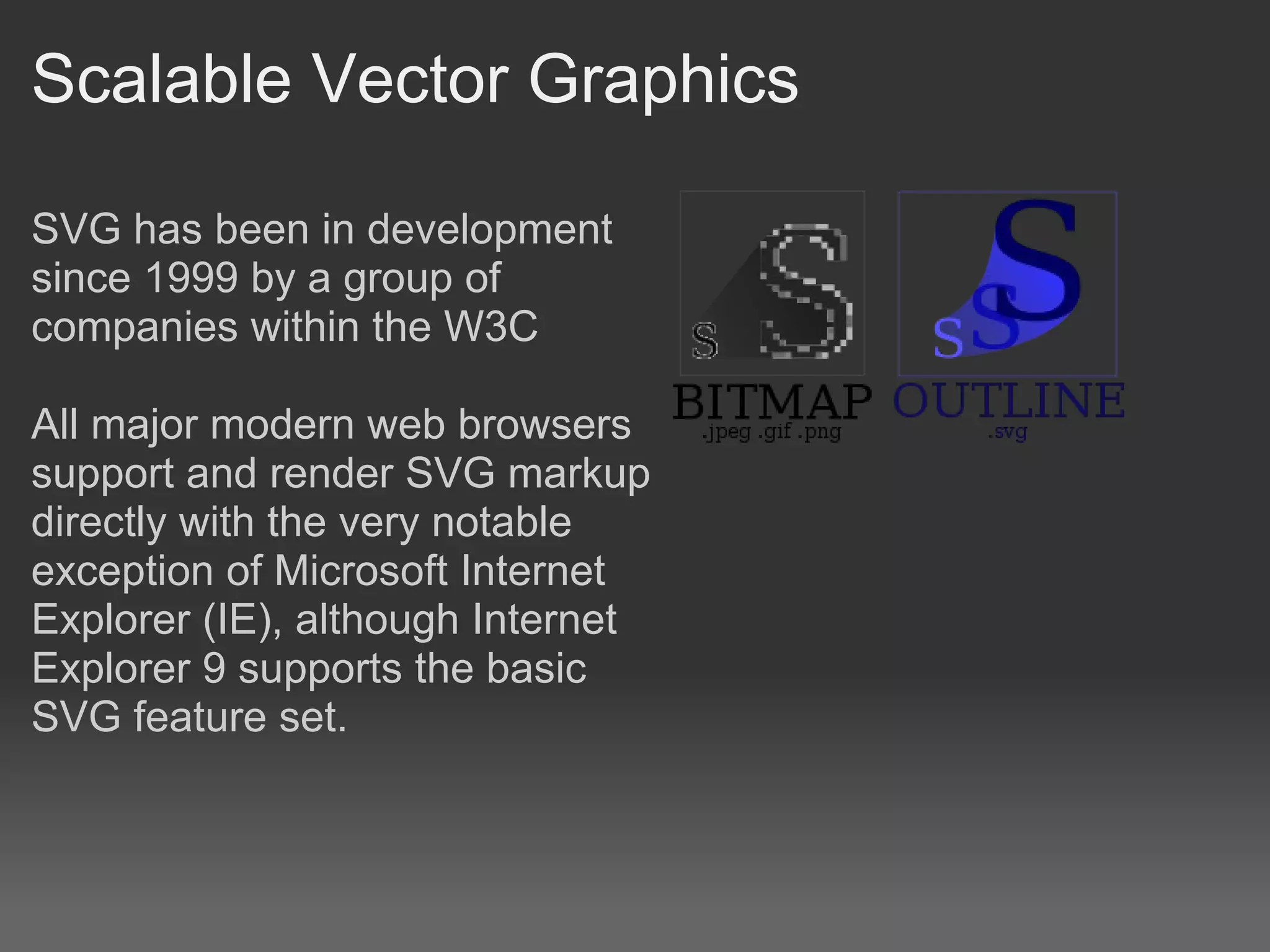 Scalable Vector Graphics

SVG has been in development
since 1999 by a group of
companies within the W3C

All major modern web browsers
support and render SVG markup
directly with the very notable
exception of Microsoft Internet
Explorer (IE), although Internet
Explorer 9 supports the basic
SVG feature set.
 