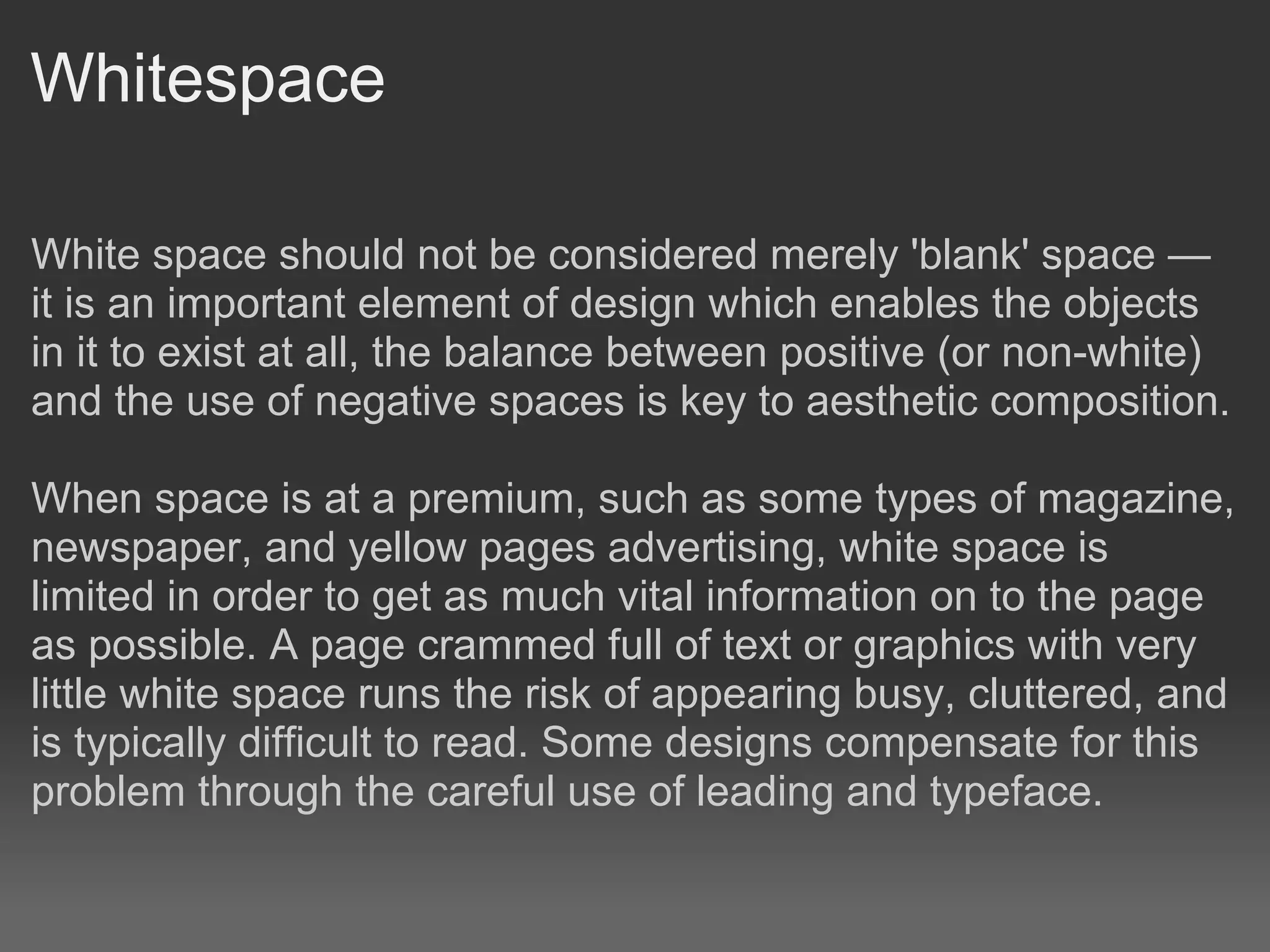 Whitespace

White space should not be considered merely 'blank' space —
it is an important element of design which enables the objects
in it to exist at all, the balance between positive (or non-white)
and the use of negative spaces is key to aesthetic composition.

When space is at a premium, such as some types of magazine,
newspaper, and yellow pages advertising, white space is
limited in order to get as much vital information on to the page
as possible. A page crammed full of text or graphics with very
little white space runs the risk of appearing busy, cluttered, and
is typically difficult to read. Some designs compensate for this
problem through the careful use of leading and typeface.
 