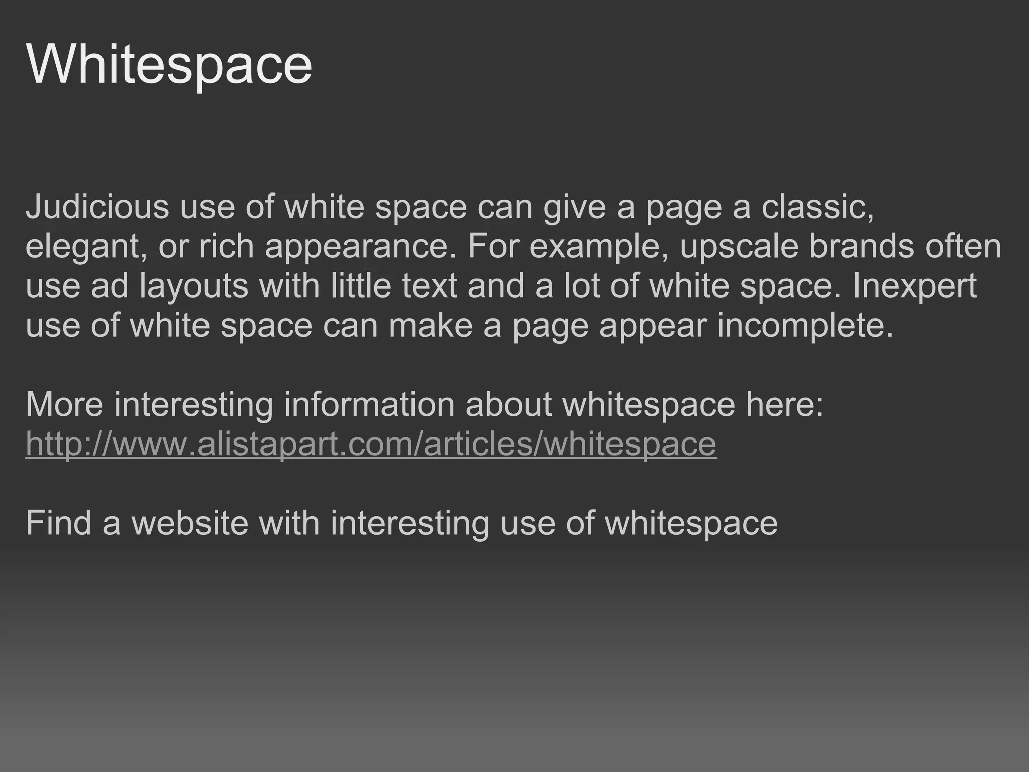 Whitespace

Judicious use of white space can give a page a classic,
elegant, or rich appearance. For example, upscale brands often
use ad layouts with little text and a lot of white space. Inexpert
use of white space can make a page appear incomplete.

More interesting information about whitespace here:
http://www.alistapart.com/articles/whitespace

Find a website with interesting use of whitespace
 