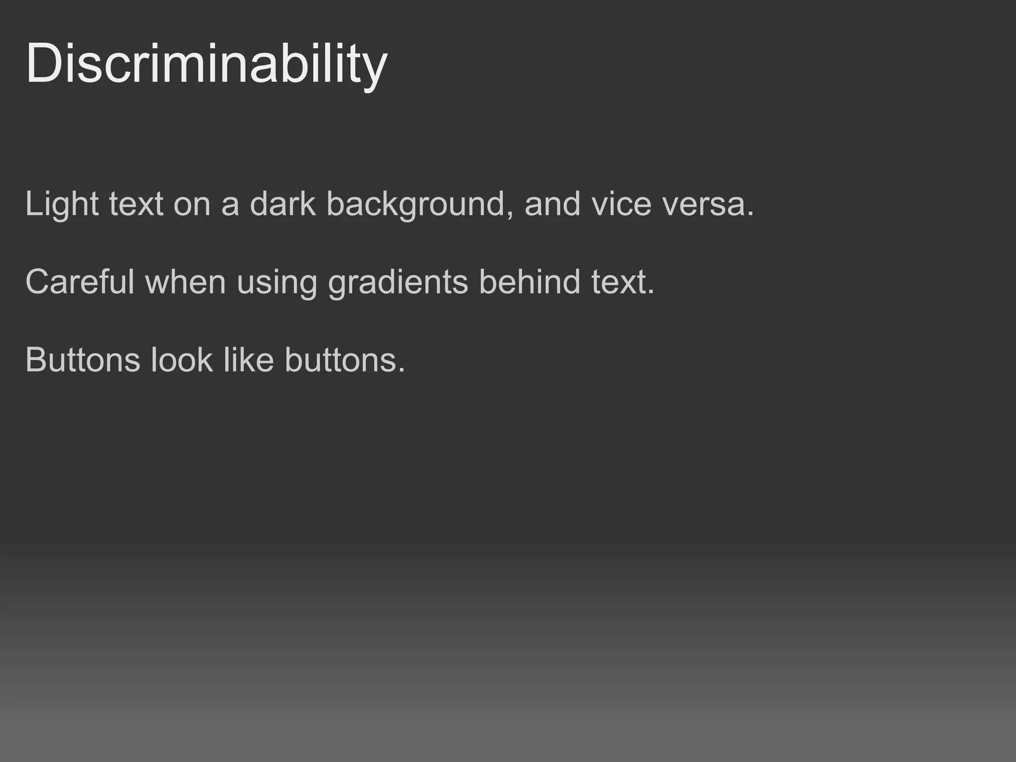 Discriminability

Light text on a dark background, and vice versa.

Careful when using gradients behind text.

Buttons look like buttons.
 