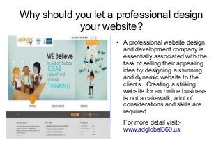 Why should you let a professional design
your website?
● A professional website design
and development company is
essentially associated with the
task of selling their appealing
idea by designing a stunning
and dynamic website to the
clients. Creating a striking
website for an online business
is not a cakewalk, a lot of
considerations and skills are
required.
For more detail visit:-
www.adglobal360.us
 