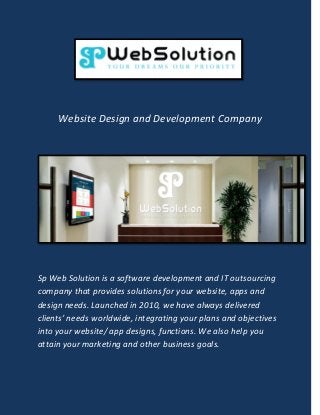 Website Design and Development Company
Sp Web Solution is a software development and IT outsourcing
company that provides solutions for your website, apps and
design needs. Launched in 2010, we have always delivered
clients’ needs worldwide, integrating your plans and objectives
into your website/ app designs, functions. We also help you
attain your marketing and other business goals.
 
