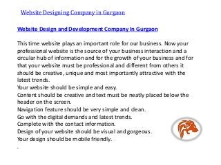 Website Design and Development Company In Gurgaon
This time website plays an important role for our business. Now your
professional website is the source of your business interaction and a
circular hub of information and for the growth of your business and for
that your website must be professional and different from others it
should be creative, unique and most importantly attractive with the
latest trends.
Your website should be simple and easy.
Content should be creative and text must be neatly placed below the
header on the screen.
Navigation feature should be very simple and clean.
Go with the digital demands and latest trends.
Complete with the contact information.
Design of your website should be visual and gorgeous.
Your design should be mobile friendly.
.
Website Designing Company in Gurgaon
 