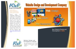 We bs i te De s ign and 
De ve lopment Company 
101, Mauryansh Elanza, Nr. Parekh 
Hospital, Shyamal Cross Road, 
Ahmedabad - 380009. Gujarat. 
(INDIA) 
Telephone: +91-79-40303668 
Best Website Design and 
Development in India 
Website Design 
Website Development 
Dynamic Website Design 
Mobile Apps Development 
Website Design and 
Development Company is a 
Leading Web Design Company 
headquartered in Ahmedabad, 
Silicon Valley of India. At our 
Web Designing Company India, 
We have a team of 50+ Web 
experts and 7+ years of 
experience in Web design, Web 
development, Internet Marketing 
Industry. We provide a 
professional website for your 
business with cutting edge 
technology. For over 7 years we 
have been helping businesses 
build innovative brands for their 
business. Please Visit us our 
Successful clients here Please 
visit our Portfolio here: 
www.websitedesigndevelopmen 
t.net/ 
 