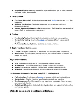 ● Responsive Design: Ensuring the website looks and functions well on various devices
(desktops, tablets, smartphones).
3. Development:
● Front-end Development: Building the client-side of the website using HTML, CSS, and
JavaScript.
● Back-end Development: Developing server-side functionality and integrating
databases, if needed.
● Content Management System (CMS): Implementing a CMS like WordPress, Drupal, or
custom CMS for easier content management.
4. Testing:
● Functionality Testing: Checking all interactive elements, forms, and navigation.
● Compatibility Testing: Ensuring the website works across different browsers and
devices.
● Performance Testing: Optimizing load times and responsiveness.
5. Deployment and Maintenance:
● Launch: Making the website live on the internet and monitoring initial performance.
● Maintenance: Regular updates, security patches, and content updates to keep the site
current and secure.
Key Considerations:
● SEO: Implementing best practices to improve search engine visibility.
● Accessibility: Ensuring the website is accessible to users with disabilities.
● Security: Implementing measures to protect user data and prevent breaches.
● Scalability: Designing the website to accommodate future growth and changes.
Benefits of Professional Website Design and Development:
● Professionalism: A well-designed website enhances credibility and trustworthiness.
● Customization: Tailoring the site to specific business needs and branding.
● User Engagement: Providing a positive user experience encourages visitors to explore
and interact with the site.
● Marketing and Growth: A strategically developed website can support marketing efforts
and business growth.
Website Design and Development features
 