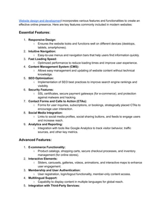 Website design and development incorporates various features and functionalities to create an
effective online presence. Here are key features commonly included in modern websites:
Essential Features:
1. Responsive Design:
○ Ensures the website looks and functions well on different devices (desktops,
tablets, smartphones).
2. Intuitive Navigation:
○ Easy-to-use menus and navigation bars that help users find information quickly.
3. Fast Loading Speed:
○ Optimized performance to reduce loading times and improve user experience.
4. Content Management System (CMS):
○ Allows easy management and updating of website content without technical
knowledge.
5. SEO Optimization:
○ Implementation of SEO best practices to improve search engine rankings and
visibility.
6. Security Features:
○ SSL certificates, secure payment gateways (for e-commerce), and protection
against malware and hacking.
7. Contact Forms and Calls to Action (CTAs):
○ Forms for user inquiries, subscriptions, or bookings, strategically placed CTAs to
encourage user interaction.
8. Social Media Integration:
○ Links to social media profiles, social sharing buttons, and feeds to engage users
and increase reach.
9. Analytics and Reporting:
○ Integration with tools like Google Analytics to track visitor behavior, traffic
sources, and other key metrics.
Advanced Features:
1. E-commerce Functionality:
○ Product catalogs, shopping carts, secure checkout processes, and inventory
management (for online stores).
2. Interactive Elements:
○ Sliders, carousels, galleries, videos, animations, and interactive maps to enhance
user engagement.
3. Membership and User Authentication:
○ User registration, login/logout functionality, member-only content access.
4. Multilingual Support:
○ Capability to display content in multiple languages for global reach.
5. Integration with Third-Party Services:
 
