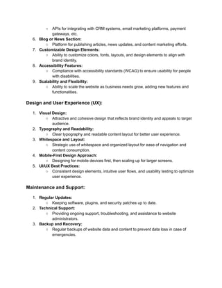 ○ APIs for integrating with CRM systems, email marketing platforms, payment
gateways, etc.
6. Blog or News Section:
○ Platform for publishing articles, news updates, and content marketing efforts.
7. Customizable Design Elements:
○ Ability to customize colors, fonts, layouts, and design elements to align with
brand identity.
8. Accessibility Features:
○ Compliance with accessibility standards (WCAG) to ensure usability for people
with disabilities.
9. Scalability and Flexibility:
○ Ability to scale the website as business needs grow, adding new features and
functionalities.
Design and User Experience (UX):
1. Visual Design:
○ Attractive and cohesive design that reflects brand identity and appeals to target
audience.
2. Typography and Readability:
○ Clear typography and readable content layout for better user experience.
3. Whitespace and Layout:
○ Strategic use of whitespace and organized layout for ease of navigation and
content consumption.
4. Mobile-First Design Approach:
○ Designing for mobile devices first, then scaling up for larger screens.
5. UI/UX Best Practices:
○ Consistent design elements, intuitive user flows, and usability testing to optimize
user experience.
Maintenance and Support:
1. Regular Updates:
○ Keeping software, plugins, and security patches up to date.
2. Technical Support:
○ Providing ongoing support, troubleshooting, and assistance to website
administrators.
3. Backup and Recovery:
○ Regular backups of website data and content to prevent data loss in case of
emergencies.
 