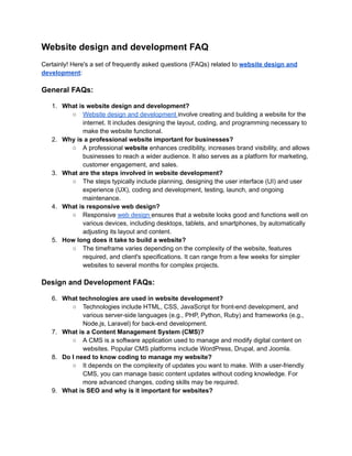 Website design and development FAQ
Certainly! Here's a set of frequently asked questions (FAQs) related to website design and
development:
General FAQs:
1. What is website design and development?
○ Website design and development involve creating and building a website for the
internet. It includes designing the layout, coding, and programming necessary to
make the website functional.
2. Why is a professional website important for businesses?
○ A professional website enhances credibility, increases brand visibility, and allows
businesses to reach a wider audience. It also serves as a platform for marketing,
customer engagement, and sales.
3. What are the steps involved in website development?
○ The steps typically include planning, designing the user interface (UI) and user
experience (UX), coding and development, testing, launch, and ongoing
maintenance.
4. What is responsive web design?
○ Responsive web design ensures that a website looks good and functions well on
various devices, including desktops, tablets, and smartphones, by automatically
adjusting its layout and content.
5. How long does it take to build a website?
○ The timeframe varies depending on the complexity of the website, features
required, and client's specifications. It can range from a few weeks for simpler
websites to several months for complex projects.
Design and Development FAQs:
6. What technologies are used in website development?
○ Technologies include HTML, CSS, JavaScript for front-end development, and
various server-side languages (e.g., PHP, Python, Ruby) and frameworks (e.g.,
Node.js, Laravel) for back-end development.
7. What is a Content Management System (CMS)?
○ A CMS is a software application used to manage and modify digital content on
websites. Popular CMS platforms include WordPress, Drupal, and Joomla.
8. Do I need to know coding to manage my website?
○ It depends on the complexity of updates you want to make. With a user-friendly
CMS, you can manage basic content updates without coding knowledge. For
more advanced changes, coding skills may be required.
9. What is SEO and why is it important for websites?
 