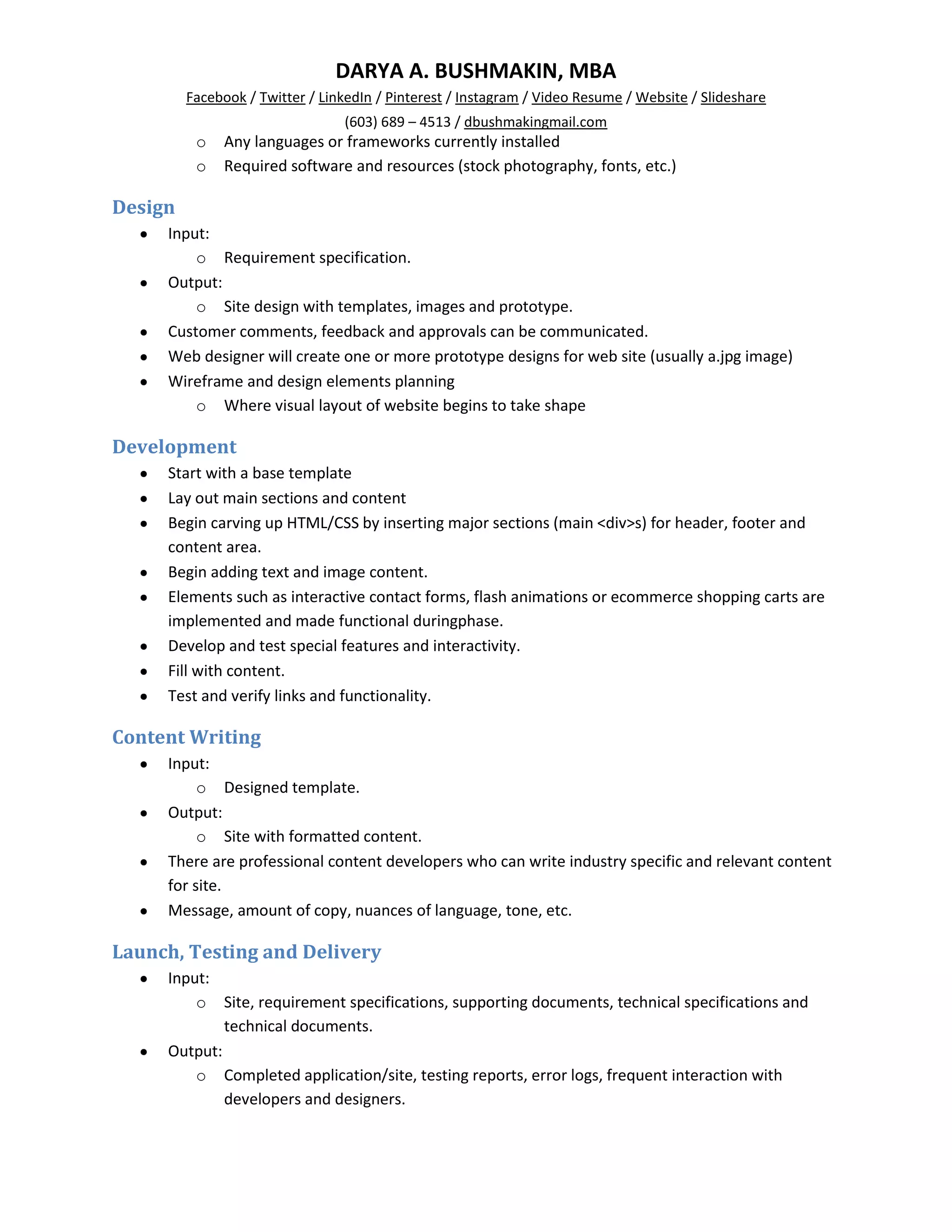 DARYA A. BUSHMAKIN, MBA
         Facebook / Twitter / LinkedIn / Pinterest / Instagram / Video Resume / Website / Slideshare
                                 (603) 689 – 4513 / dbushmakingmail.com
          o   Any languages or frameworks currently installed
          o   Required software and resources (stock photography, fonts, etc.)

Design
     Input:
         o Requirement specification.
     Output:
         o Site design with templates, images and prototype.
     Customer comments, feedback and approvals can be communicated.
     Web designer will create one or more prototype designs for web site (usually a.jpg image)
     Wireframe and design elements planning
         o Where visual layout of website begins to take shape

Development
     Start with a base template
     Lay out main sections and content
     Begin carving up HTML/CSS by inserting major sections (main <div>s) for header, footer and
     content area.
     Begin adding text and image content.
     Elements such as interactive contact forms, flash animations or ecommerce shopping carts are
     implemented and made functional duringphase.
     Develop and test special features and interactivity.
     Fill with content.
     Test and verify links and functionality.

Content Writing
     Input:
          o Designed template.
     Output:
          o Site with formatted content.
     There are professional content developers who can write industry specific and relevant content
     for site.
     Message, amount of copy, nuances of language, tone, etc.

Launch, Testing and Delivery
     Input:
         o Site, requirement specifications, supporting documents, technical specifications and
             technical documents.
     Output:
         o Completed application/site, testing reports, error logs, frequent interaction with
             developers and designers.
 