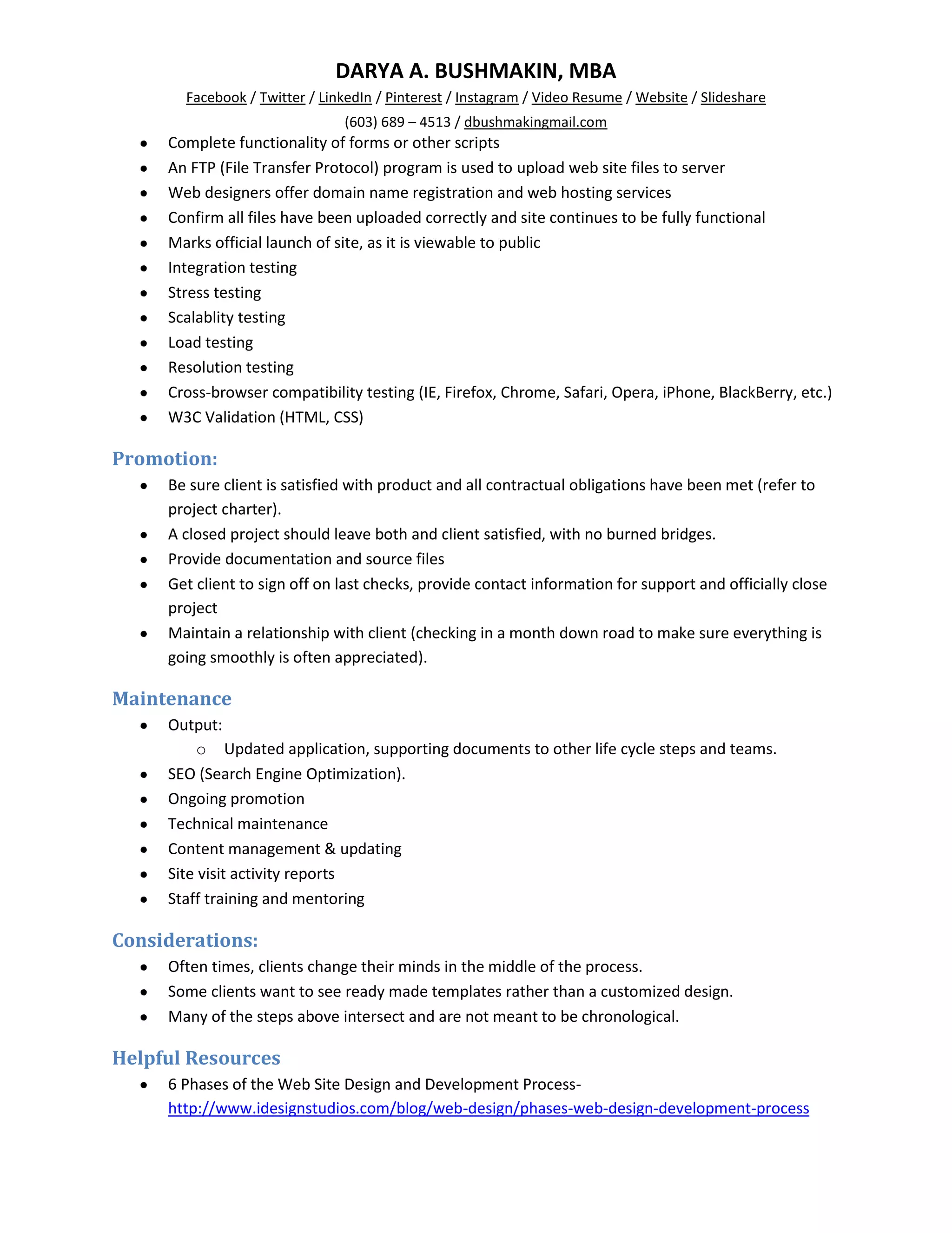DARYA A. BUSHMAKIN, MBA
       Facebook / Twitter / LinkedIn / Pinterest / Instagram / Video Resume / Website / Slideshare
                               (603) 689 – 4513 / dbushmakingmail.com
     Complete functionality of forms or other scripts
     An FTP (File Transfer Protocol) program is used to upload web site files to server
     Web designers offer domain name registration and web hosting services
     Confirm all files have been uploaded correctly and site continues to be fully functional
     Marks official launch of site, as it is viewable to public
     Integration testing
     Stress testing
     Scalablity testing
     Load testing
     Resolution testing
     Cross-browser compatibility testing (IE, Firefox, Chrome, Safari, Opera, iPhone, BlackBerry, etc.)
     W3C Validation (HTML, CSS)

Promotion:
     Be sure client is satisfied with product and all contractual obligations have been met (refer to
     project charter).
     A closed project should leave both and client satisfied, with no burned bridges.
     Provide documentation and source files
     Get client to sign off on last checks, provide contact information for support and officially close
     project
     Maintain a relationship with client (checking in a month down road to make sure everything is
     going smoothly is often appreciated).

Maintenance
     Output:
         o Updated application, supporting documents to other life cycle steps and teams.
     SEO (Search Engine Optimization).
     Ongoing promotion
     Technical maintenance
     Content management & updating
     Site visit activity reports
     Staff training and mentoring

Considerations:
     Often times, clients change their minds in the middle of the process.
     Some clients want to see ready made templates rather than a customized design.
     Many of the steps above intersect and are not meant to be chronological.

Helpful Resources
     6 Phases of the Web Site Design and Development Process-
     http://www.idesignstudios.com/blog/web-design/phases-web-design-development-process
 