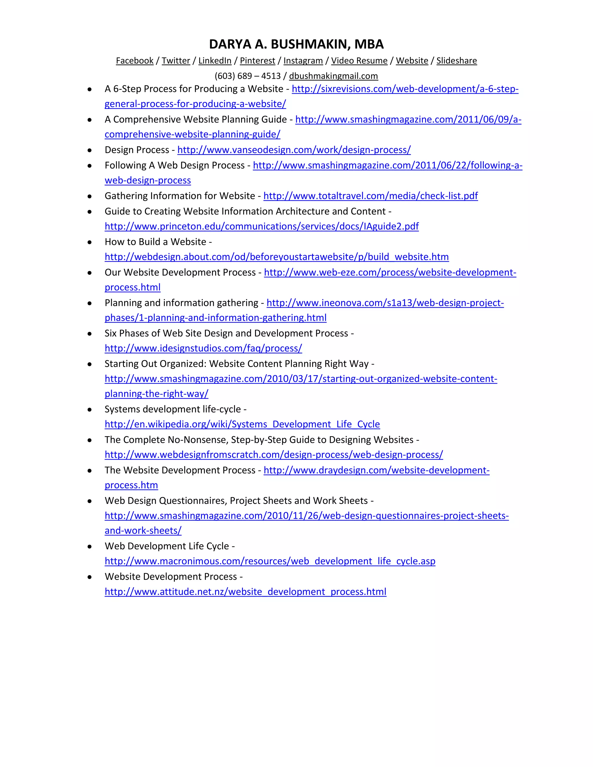 DARYA A. BUSHMAKIN, MBA
  Facebook / Twitter / LinkedIn / Pinterest / Instagram / Video Resume / Website / Slideshare
                          (603) 689 – 4513 / dbushmakingmail.com
A 6-Step Process for Producing a Website - http://sixrevisions.com/web-development/a-6-step-
general-process-for-producing-a-website/
A Comprehensive Website Planning Guide - http://www.smashingmagazine.com/2011/06/09/a-
comprehensive-website-planning-guide/
Design Process - http://www.vanseodesign.com/work/design-process/
Following A Web Design Process - http://www.smashingmagazine.com/2011/06/22/following-a-
web-design-process
Gathering Information for Website - http://www.totaltravel.com/media/check-list.pdf
Guide to Creating Website Information Architecture and Content -
http://www.princeton.edu/communications/services/docs/IAguide2.pdf
How to Build a Website -
http://webdesign.about.com/od/beforeyoustartawebsite/p/build_website.htm
Our Website Development Process - http://www.web-eze.com/process/website-development-
process.html
Planning and information gathering - http://www.ineonova.com/s1a13/web-design-project-
phases/1-planning-and-information-gathering.html
Six Phases of Web Site Design and Development Process -
http://www.idesignstudios.com/faq/process/
Starting Out Organized: Website Content Planning Right Way -
http://www.smashingmagazine.com/2010/03/17/starting-out-organized-website-content-
planning-the-right-way/
Systems development life-cycle -
http://en.wikipedia.org/wiki/Systems_Development_Life_Cycle
The Complete No-Nonsense, Step-by-Step Guide to Designing Websites -
http://www.webdesignfromscratch.com/design-process/web-design-process/
The Website Development Process - http://www.draydesign.com/website-development-
process.htm
Web Design Questionnaires, Project Sheets and Work Sheets -
http://www.smashingmagazine.com/2010/11/26/web-design-questionnaires-project-sheets-
and-work-sheets/
Web Development Life Cycle -
http://www.macronimous.com/resources/web_development_life_cycle.asp
Website Development Process -
http://www.attitude.net.nz/website_development_process.html
 