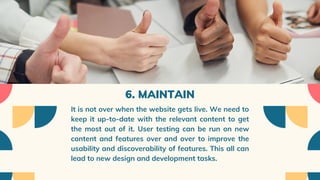 6. MAINTAIN
It is not over when the website gets live. We need to
keep it up-to-date with the relevant content to get
the most out of it. User testing can be run on new
content and features over and over to improve the
usability and discoverability of features. This all can
lead to new design and development tasks.
 
