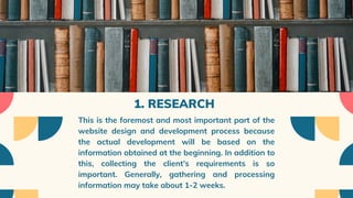1. RESEARCH
This is the foremost and most important part of the
website design and development process because
the actual development will be based on the
information obtained at the beginning. In addition to
this, collecting the client’s requirements is so
important. Generally, gathering and processing
information may take about 1-2 weeks.
 