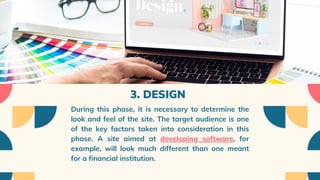 3. DESIGN
During this phase, it is necessary to determine the
look and feel of the site. The target audience is one
of the key factors taken into consideration in this
phase. A site aimed at developing software, for
example, will look much different than one meant
for a financial institution.
 