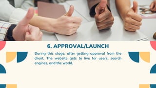 6. APPROVAL/LAUNCH
During this stage, after getting approval from the
client. The website gets to live for users, search
engines, and the world.
 