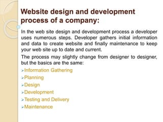 Website design and development
process of a company:
In the web site design and development process a developer
uses numerous steps. Developer gathers initial information
and data to create website and finally maintenance to keep
your web site up to date and current.
The process may slightly change from designer to designer,
but the basics are the same:
Information Gathering
Planning
Design
Development
Testing and Delivery
Maintenance
 