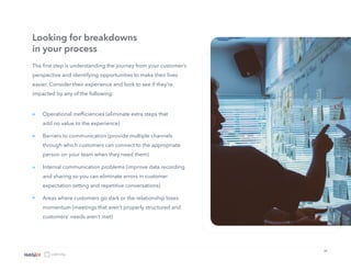 10
The first step is understanding the journey from your customer’s
perspective and identifying opportunities to make their lives
easier. Consider their experience and look to see if they’re
impacted by any of the following:
Looking for breakdowns
in your process
Operational inefficiencies (eliminate extra steps that
add no value to the experience)
Barriers to communication (provide multiple channels
through which customers can connect to the appropriate
person on your team when they need them)
Internal communication problems (improve data recording
and sharing so you can eliminate errors in customer
expectation setting and repetitive conversations)
Areas where customers go dark or the relationship loses
momentum (meetings that aren’t properly structured and
customers’ needs aren’t met)
»
»
»
»
 