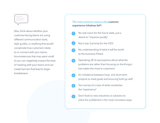 11
The most common reasons why customer
experience initiatives fail*:
No real vision for the future state, just a
desire to ”improve quickly”
Not a top-3 priority for the CEO
No understanding of what it will be worth
to the business if fixed
Operating off of assumptions about what the
problems are rather than focusing on the things t
hat matter the most to customers
An imbalance between long- and short-term
projects to meet goals and ensuring both go well
Too narrow of a view of what constitutes
the “experience”
Don’t look to new industries or solutions to
solve the problem(s) in the most innovative ways
Also, think about whether your
customer-facing teams are using
different communication tools,
style guides, or anything that would
complicate how customers relate
to or connect with your teams.
Inconsistencies that may seem small
to you can negatively impact the ease
of meeting with your teams and can
create barriers that lead to larger
breakdowns.
1
2
3
4
5
6
7
 