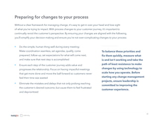 12
Do the simple, human thing well during every meeting:
Make coordination seamless, set agendas, qualify, come
prepared, follow-up, set expectations for what will come next,
and make sure that next step is accomplished
Ensure each step of the customer journey adds value and
progresses the relationship. Focus on having impactful meetings
that get more done and move the ball forward so customers never
feel their time was wasted
Eliminate the mistakes and delays that not only prolong reaching
the customer’s desired outcome, but cause them to feel frustrated
and deprioritized
Without a clear framework for managing change, it’s easy to get in over your head and lose sight
of what you’re trying to impact. With process changes to your customer journey, it’s important to
continually revisit the customer’s perspective. By ensuring your changes are aligned with the following,
you’ll simplify your decision-making and ensure you’re not over-complicating changes to your process:
Preparing for changes to your process
To balance these priorities and
fix them quickly, measure what
is and isn’t working and take the
path of least resistance to make
changes by using technology to
scale how you operate. Before
starting any change-management
projects, ensure leadership is
committed to improving the
customer experience.
»
»
»
 