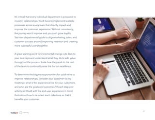 13
It’s critical that every individual department is prepared to
invest in relationships. You’ll have to implement scalable
processes across every team that directly impact and
improve the customer experience. Without consistency,
the journey won’t improve and you can’t grow loyalty.
Set inter-departmental goals to align marketing, sales, and
customer success around improving retention and creating
more successful users together.
A great starting point for incremental change is to look to
your best reps and understand what they do to add value
throughout the process. Scale how they work to the rest
of the team to continually raise the bar on excellence.
To determine the biggest opportunities for quick-wins to
improve relationships, consider your customer-facing
meetings: what is this experience like for your customers,
and what are the goals and outcomes? If each step and
activity isn’t built with the end-user experience in mind,
think about how to re-orient each milestone so that it
benefits your customer.
 