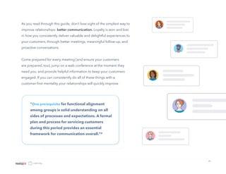 15
As you read through this guide, don’t lose sight of the simplest way to
improve relationships: better communication. Loyalty is won and lost
in how you consistently deliver valuable and delightful experiences to
your customers, through better meetings, meaningful follow-up, and
proactive conversations.
Come prepared for every meeting (and ensure your customers
are prepared, too), jump on a web conference at the moment they
need you, and provide helpful information to keep your customers
engaged. If you can consistently do all of these things with a
customer-first mentality your relationships will quickly improve.
“One prerequisite for functional alignment
among groups is solid understanding on all
sides of processes and expectations. A formal
plan and process for servicing customers
during this period provides an essential
framework for communication overall.”*
 