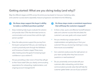 16
Map the different stages and KPIs across the entire journey based on how your marketing, sales,
and customer success teams separately measure progression and determine the following.
Getting started: What are you doing today (and why)?
Do these steps support the buyer’s ability
to make a confident purchase quickly?
Does marketing help buyers evaluate the solution
and provide clear CTAs that eliminate barriers to
communication and connect them with the right
person quickly?
Does the sales process support the journey from
the buyers’ perspective? (Do you use meetings as
a tool to proactively work through the Validation
and Consensus Creation stages? Does every
sales meeting serve the goal of increasing buyer
confidence in your solution?)
Are you providing a clear vision of how they will get
to their future state? (Are you clearly communicating
expectations for onboarding, implementation, and
ongoing account management?)
»
»
»
1 Do these steps create a consistent experience
that will keep the customer engaged?
Is there a clear, quick, and effective handoff between
sales and customer success that articulates the
customer’s use-case, goals, and unique needs?
Are you introducing a project plan for
implementation and getting buy-in from your
customer? Are you structuring meetings in a way
that ensures accountability?
Can customers easily access the right person on
your team quickly when they have account
questions or need assistance?
Do you proactively communicate with your
customers after onboarding, and do these
communications provide value that will help the
customer getter better use out of your product?
»
»
»
2
»
 