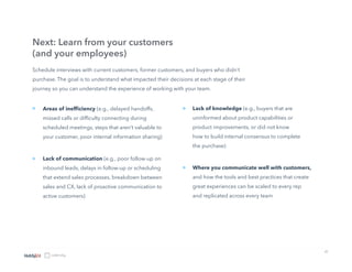 17
Schedule interviews with current customers, former customers, and buyers who didn’t
purchase. The goal is to understand what impacted their decisions at each stage of their
journey so you can understand the experience of working with your team.
Next: Learn from your customers
(and your employees)
Areas of inefficiency (e.g., delayed handoffs,
missed calls or difficulty connecting during
scheduled meetings, steps that aren’t valuable to
your customer, poor internal information sharing)
Lack of communication (e.g., poor follow-up on
inbound leads, delays in follow-up or scheduling
that extend sales processes, breakdown between
sales and CX, lack of proactive communication to
active customers)
»
» Lack of knowledge (e.g., buyers that are
uninformed about product capabilities or
product improvements, or did not know
how to build internal consensus to complete
the purchase)
Where you communicate well with customers,
and how the tools and best practices that create
great experiences can be scaled to every rep
and replicated across every team
»
»
 