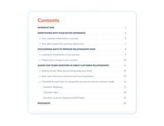 2
INTRODUCTION���������������������������������������������������������������������������������������������������������������������������������������������3
EMPATHIZING WITH YOUR BUYER EXPERIENCE������������������������������������������������������������������������������4
Your customer relationship is a journey���������������������������������������������������������������������������������������������5
How sales impacts the customer relationship����������������������������������������������������������������������������������7
DISCOVERING WAYS TO IMPROVE RELATIONSHIPS NOW����������������������������������������������������������8
Looking for breakdowns in your process������������������������������������������������������������������������������������������9
Preparing for changes to your process��������������������������������������������������������������������������������������������10
GUIDES FOR TEAMS INVESTING IN GREAT CUSTOMER RELATIONSHIPS�����������������������������12
Getting started: What are you doing today (and why)?���������������������������������������������������������������14
Next: Learn from your customers (and your employees)������������������������������������������������������������15
Checklists for each team to change their process to improve customer loyalty������������������16
Checklist: Marketing��������������������������������������������������������������������������������������������������������������������������17
Checklist: Sales������������������������������������������������������������������������������������������������������������������������������������18
Checklist: Customer Experience (CX) Teams������������������������������������������������������������������������������19
RESOURCES���������������������������������������������������������������������������������������������������������������������������������������������������20
Contents
»
»
»
»
»
»
»
 