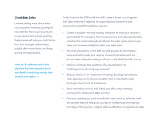 20
Checklist: Sales
Understanding more about what
your customer needs to accomplish
internally for their buyer journey to
be successful and actively guiding
that process will help you build better
trust and stronger relationships,
quickly close more deals, and keep
buyers from going dark.
Goals: Improve the SDR-to-AE handoff, create a buyer coaching plan
with clear meeting milestones for accountability, streamline and
improve the handoff to customer success.
Create a scalable meeting strategy designed to hold your prospect
accountable for managing their buyer journey, and always proactively
schedule the next meeting to accelerate the sales cycle, improve win
rates, and increase satisfaction with your sales team
Minimize disruptions in the SDR handoff process by eliminating
back-and-forth emails and helping prospects schedule with the
account executive, eliminating confusion in the lead handoff process
Reframe meetings that you think of as “qualification” to
“building and confirming requirements”
Reduce “check in” or “reconnect” meetings by always providing a
clear agenda prior to the conversation that is intended to help
the buyer check more of their boxes
Send reminders prior to, and follow-ups after, every meeting
to ensure the relationship stays on track
Prioritize updating account records with new contacts, activities, and
any context that will help your success or marketing teams improve
their legs of the journey--not just sales qualification or opportunity data
»
»
»
»
»
»
How to: Accelerate your sales
pipeline by removing the back-
and-forth scheduling emails that
derail sales cycles
 