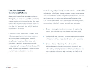 21
Checklist: Customer
Experience (CX) Teams
A successful handoff call where you reiterate
their goals, use-case, set-up, and requirements
in your solution is important, but you also need
to keep the implementation on track to ensure
they feel they’re actively, and quickly, working
towards their ideal state
Customer success teams often have the most
individual opportunities to improve customer
relationships because they have the most
complex, and ongoing, relationships with
customers. CX teams serve many customer
needs, so simply being available and accessible
at the moment they’re needed can be the best
way to improve satisfaction over time.
Goals: Quickly and proactively schedule effective sales handoff/
onboarding kickoff calls, ensure there are correct expectations
and accountabilities for the complete implementation process,
verify customers are using your solutions effectively, make
sure customer feedback and questions are consistently heard,
communicate effectively around renewals and upgrades.
Create a strategy to clearly communicate all relationship
history and customer use-case details from sales to CX
Simplify how new customers schedule the first onboarding
call to ensure it happens as closely to the sale as possible
Create a shared onboarding plan with all roles,
responsibilities, and time commitments. Share this with
sales so they can set proper expectations prior to close and
get agreement from your new customers on the first call
»
»
»
 