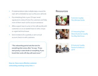 22
If implementations take multiple steps, ensure the
next call is scheduled as soon as the prior call ends
Put scheduling links in your CX reps’ email
signatures to reduce friction for customers and help
more of them reach out for account assistance
Allow support reps to jump on live calls quickly with
customers on an as-needed basis to solve unique
or urgent technical issues
Send invitations for quarterly or semi-annual
account check-ins with customers
“The onboarding period sets the tone for
everything that comes after,” he says. “If you
start poorly, it casts doubt on everything. If you
knock their socks off, they will want more.”*
How to: Have more effective customer
onboarding meetings every time
»
»
»
»
Customer Loyalty:
The Ultimate Guide
27 Interesting Stats
About Customer Loyalty
You May Not Know
8 Customer Loyalty
Trends To Follow In
2019
Resources
 
