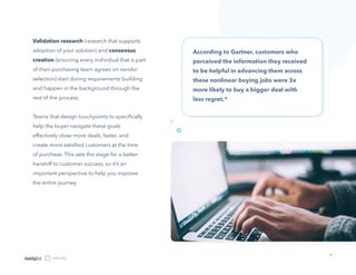 8
Validation research (research that supports
adoption of your solution) and consensus
creation (ensuring every individual that is part
of their purchasing team agrees on vendor
selection) start during requirements building
and happen in the background through the
rest of the process.
Teams that design touchpoints to specifically
help the buyer navigate these goals
effectively close more deals, faster, and
create more satisfied customers at the time
of purchase. This sets the stage for a better
handoff to customer success, so it’s an
important perspective to help you improve
the entire journey.
According to Gartner, customers who
perceived the information they received
to be helpful in advancing them across
these nonlinear buying jobs were 3x
more likely to buy a bigger deal with
less regret.*
o
+
 