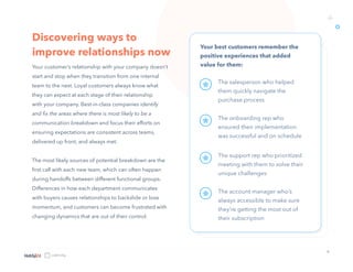 9
Discovering ways to
improve relationships now
Your customer’s relationship with your company doesn’t
start and stop when they transition from one internal
team to the next. Loyal customers always know what
they can expect at each stage of their relationship
with your company. Best-in-class companies identify
and fix the areas where there is most likely to be a
communication breakdown and focus their efforts on
ensuring expectations are consistent across teams,
delivered up front, and always met.
The most likely sources of potential breakdown are the
first call with each new team, which can often happen
during handoffs between different functional groups.
Differences in how each department communicates
with buyers causes relationships to backslide or lose
momentum, and customers can become frustrated with
changing dynamics that are out of their control.
Your best customers remember the
positive experiences that added
value for them:
o
+
The salesperson who helped
them quickly navigate the
purchase process
The onboarding rep who
ensured their implementation
was successful and on schedule
The support rep who prioritized
meeting with them to solve their
unique challenges
The account manager who’s
always accessible to make sure
they’re getting the most out of
their subscription
 