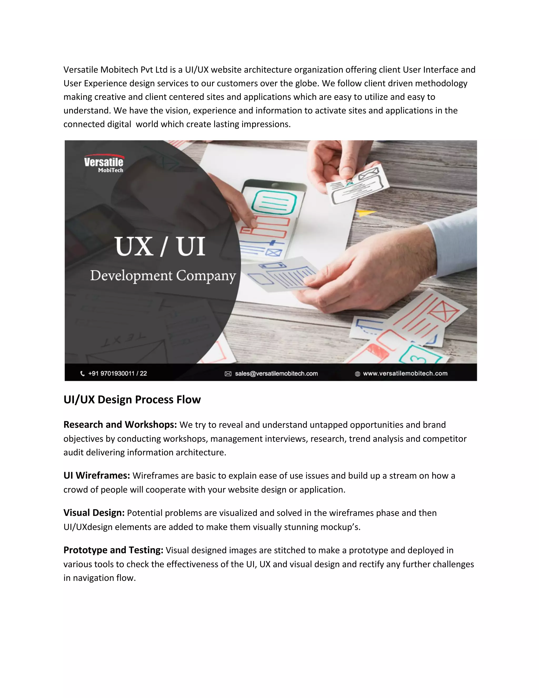 Versatile Mobitech Pvt Ltd is a UI/UX website architecture organization offering client User Interface and
User Experience design services to our customers over the globe. We follow client driven methodology
making creative and client centered sites and applications which are easy to utilize and easy to
understand. We have the vision, experience and information to activate sites and applications in the
connected digital world which create lasting impressions.
UI/UX Design Process Flow
Research and Workshops: We try to reveal and understand untapped opportunities and brand
objectives by conducting workshops, management interviews, research, trend analysis and competitor
audit delivering information architecture.
UI Wireframes: Wireframes are basic to explain ease of use issues and build up a stream on how a
crowd of people will cooperate with your website design or application.
Visual Design: Potential problems are visualized and solved in the wireframes phase and then
UI/UXdesign elements are added to make them visually stunning mockup’s.
Prototype and Testing: Visual designed images are stitched to make a prototype and deployed in
various tools to check the effectiveness of the UI, UX and visual design and rectify any further challenges
in navigation flow.
 