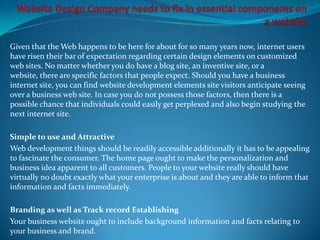 Given that the Web happens to be here for about for so many years now, internet users
have risen their bar of expectation regarding certain design elements on customized
web sites. No matter whether you do have a blog site, an inventive site, or a
website, there are specific factors that people expect. Should you have a business
internet site, you can find website development elements site visitors anticipate seeing
over a business web site. In case you do not possess those factors, then there is a
possible chance that individuals could easily get perplexed and also begin studying the
next internet site.

Simple to use and Attractive
Web development things should be readily accessible additionally it has to be appealing
to fascinate the consumer. The home page ought to make the personalization and
business idea apparent to all customers. People to your website really should have
virtually no doubt exactly what your enterprise is about and they are able to inform that
information and facts immediately.

Branding as well as Track record Establishing
Your business website ought to include background information and facts relating to
your business and brand.
 