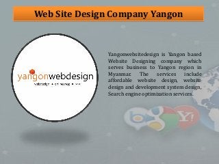 Web Site Design Company Yangon
Yangonwebsitedesign is Yangon based
Website Designing company which
serves business to Yangon region in
Myanmar. The services include
affordable website design, website
design and development system design,
Search engine optimization services.
 