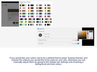If you would like your colour set to be a default theme press ‘browse themes’ and
choose the colours you would like to be used on your site, otherwise you can
manually adjust them by going to the header bar settings and choosing a
background and text colour.
 
